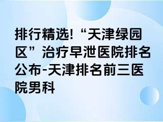 排行精选!“天津绿园区”治疗早泄医院排名公布-天津排名前三医院男科