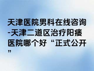 天津医院男科在线咨询-天津二道区治疗阳痿医院哪个好“正式公开”