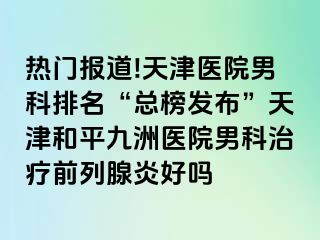 热门报道!天津医院男科排名“总榜发布”天津和平九洲医院男科治疗前列腺炎好吗