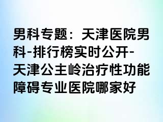 男科专题：天津医院男科-排行榜实时公开-天津公主岭治疗性功能障碍专业医院哪家好