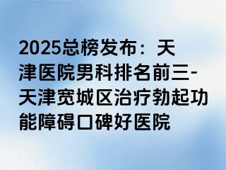 2025总榜发布：天津医院男科排名前三-天津宽城区治疗勃起功能障碍口碑好医院