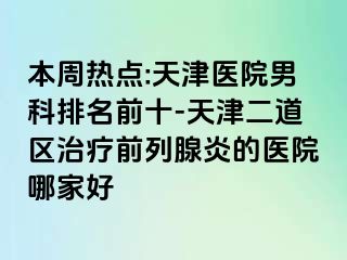本周热点:天津医院男科排名前十-天津二道区治疗前列腺炎的医院哪家好