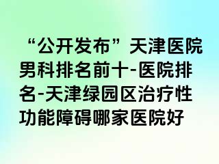 “公开发布”天津医院男科排名前十-医院排名-天津绿园区治疗性功能障碍哪家医院好