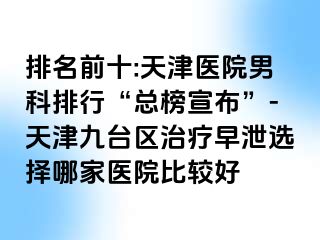 排名前十:天津医院男科排行“总榜宣布”-天津九台区治疗早泄选择哪家医院比较好