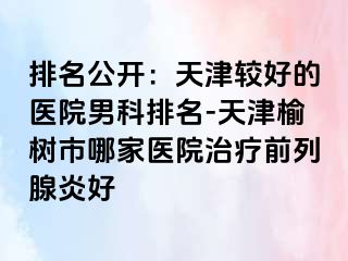 排名公开：天津较好的医院男科排名-天津榆树市哪家医院治疗前列腺炎好