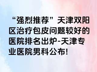 “强烈推荐”天津双阳区治疗包皮问题较好的医院排名出炉-天津专业医院男科公布!