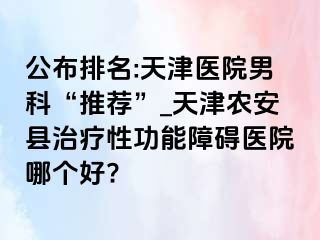 公布排名:天津医院男科“推荐”_天津农安县治疗性功能障碍医院哪个好?