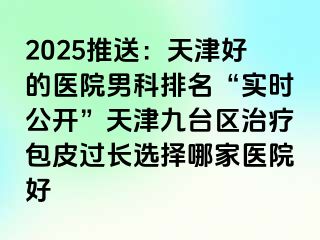 2025推送：天津好的医院男科排名“实时公开”天津九台区治疗包皮过长选择哪家医院好