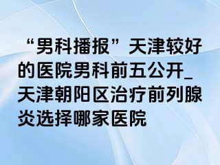 “男科播报”天津较好的医院男科前五公开_天津朝阳区治疗前列腺炎选择哪家医院