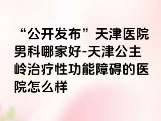 “公开发布”天津医院男科哪家好-天津公主岭治疗性功能障碍的医院怎么样