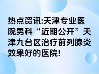 热点资讯:天津专业医院男科“近期公开”天津九台区治疗前列腺炎效果好的医院!