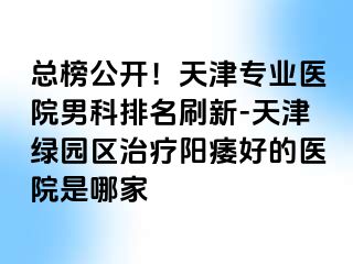总榜公开！天津专业医院男科排名刷新-天津绿园区治疗阳痿好的医院是哪家