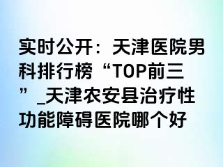 实时公开：天津医院男科排行榜“TOP前三”_天津农安县治疗性功能障碍医院哪个好