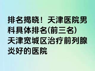 排名揭晓！天津医院男科具体排名(前三名)天津宽城区治疗前列腺炎好的医院
