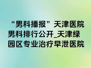 “男科播报”天津医院男科排行公开_天津绿园区专业治疗早泄医院