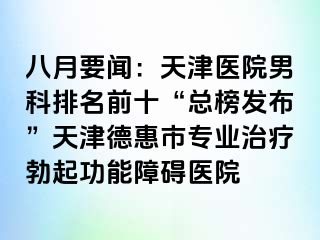 八月要闻：天津医院男科排名前十“总榜发布”天津德惠市专业治疗勃起功能障碍医院