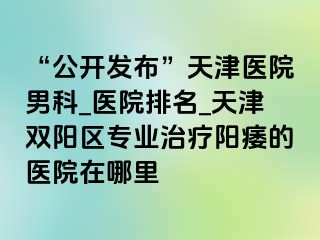 “公开发布”天津医院男科_医院排名_天津双阳区专业治疗阳痿的医院在哪里