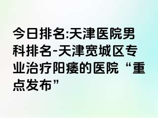 今日排名:天津医院男科排名-天津宽城区专业治疗阳痿的医院“重点发布”