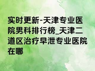 实时更新-天津专业医院男科排行榜_天津二道区治疗早泄专业医院在哪