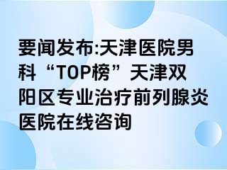 要闻发布:天津医院男科“TOP榜”天津双阳区专业治疗前列腺炎医院在线咨询