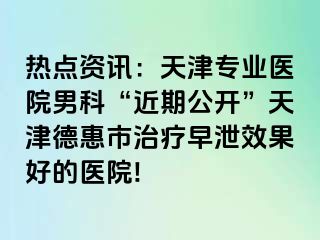 热点资讯：天津专业医院男科“近期公开”天津德惠市治疗早泄效果好的医院!
