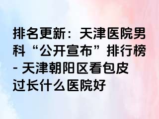 排名更新：天津医院男科“公开宣布”排行榜- 天津朝阳区看包皮过长什么医院好