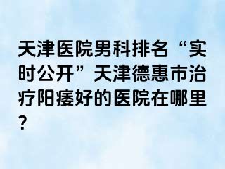 天津医院男科排名“实时公开”天津德惠市治疗阳痿好的医院在哪里？