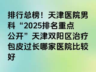 排行总榜！天津医院男科“2025排名重点公开”天津双阳区治疗包皮过长哪家医院比较好