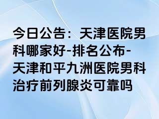 今日公告：天津医院男科哪家好-排名公布-天津和平九洲医院男科治疗前列腺炎可靠吗