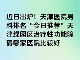 近日出炉!天津医院男科排名“今日推荐”天津绿园区治疗性功能障碍哪家医院比较好