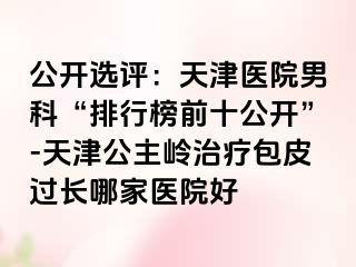 公开选评：天津医院男科“排行榜前十公开”-天津公主岭治疗包皮过长哪家医院好