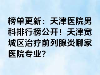 榜单更新：天津医院男科排行榜公开！天津宽城区治疗前列腺炎哪家医院专业？
