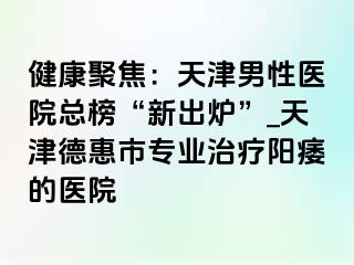 健康聚焦：天津男性医院总榜“新出炉”_天津德惠市专业治疗阳痿的医院