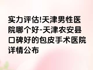 实力评估!天津男性医院哪个好-天津农安县口碑好的包皮手术医院详情公布