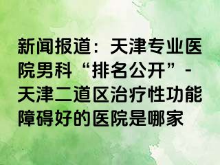 新闻报道：天津专业医院男科“排名公开”-天津二道区治疗性功能障碍好的医院是哪家