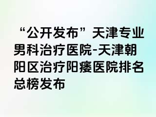 “公开发布”天津专业男科治疗医院-天津朝阳区治疗阳痿医院排名总榜发布