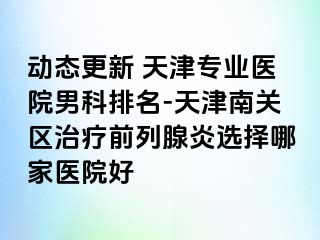 动态更新 天津专业医院男科排名-天津南关区治疗前列腺炎选择哪家医院好