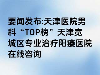 要闻发布:天津医院男科“TOP榜”天津宽城区专业治疗阳痿医院在线咨询
