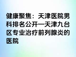 健康聚焦：天津医院男科排名公开—天津九台区专业治疗前列腺炎的医院