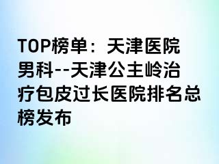 TOP榜单：天津医院男科--天津公主岭治疗包皮过长医院排名总榜发布