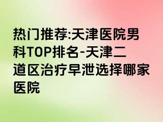 热门推荐:天津医院男科TOP排名-天津二道区治疗早泄选择哪家医院
