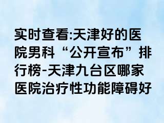 实时查看:天津好的医院男科“公开宣布”排行榜-天津九台区哪家医院治疗性功能障碍好