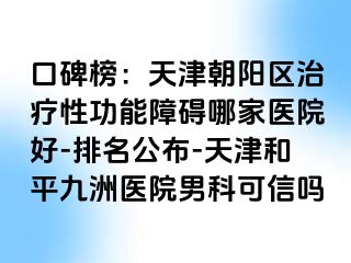 口碑榜：天津朝阳区治疗性功能障碍哪家医院好-排名公布-天津和平九洲医院男科可信吗