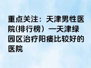 重点关注：天津男性医院(排行榜）—天津绿园区治疗阳痿比较好的医院
