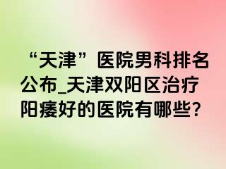 “天津”医院男科排名公布_天津双阳区治疗阳痿好的医院有哪些？