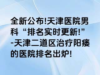 全新公布!天津医院男科“排名实时更新!”-天津二道区治疗阳痿的医院排名出炉!