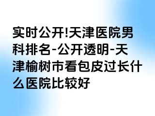 实时公开!天津医院男科排名-公开透明-天津榆树市看包皮过长什么医院比较好