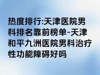 热度排行:天津医院男科排名靠前榜单-天津和平九洲医院男科治疗性功能障碍好吗