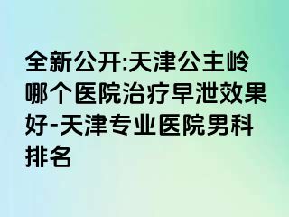 全新公开:天津公主岭哪个医院治疗早泄效果好-天津专业医院男科排名
