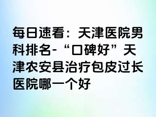 每日速看：天津医院男科排名-“口碑好”天津农安县治疗包皮过长医院哪一个好